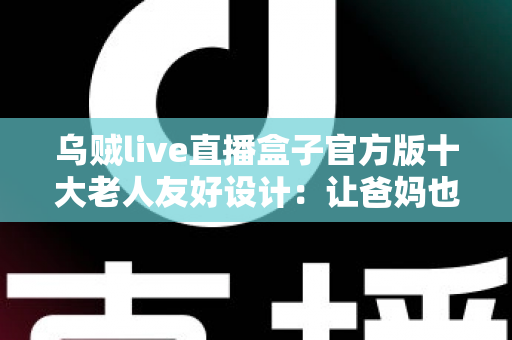 乌贼live直播盒子官方版十大老人友好设计：让爸妈也能轻松畅享直播的贴心之选