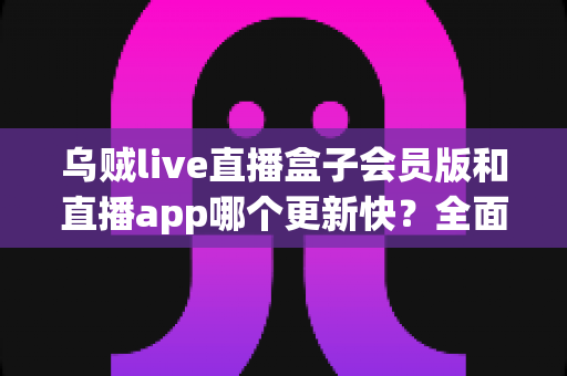 乌贼live直播盒子会员版和直播app哪个更新快?全面解析两大版本更新速度与选择指南 乌贼live直播盒子会员版和直播app哪个更新快?全面解析两大版本更新速度与选择指南