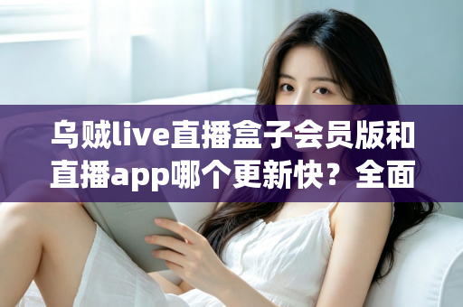 乌贼live直播盒子会员版和直播app哪个更新快？全面解析两大版本更新速度与选择指南