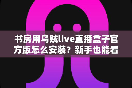 书房用乌贼live直播盒子官方版怎么安装?新手也能看懂的完整安装教程与避坑指南 书房用乌贼live直播盒子官方版怎么安装?新手也能看懂的完整安装教程与避坑指南