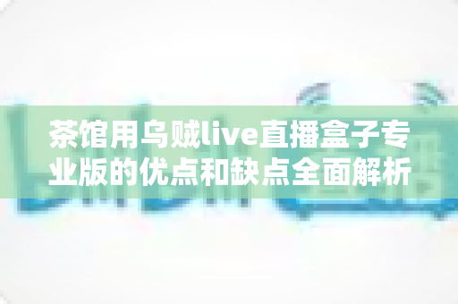 茶馆用乌贼live直播盒子专业版的优点和缺点全面解析：茶馆经营者不可错过的直播设备选购指南
