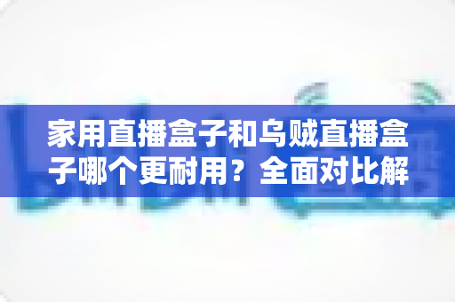 家用直播盒子和乌贼直播盒子哪个更耐用？全面对比解析与避坑选购指南