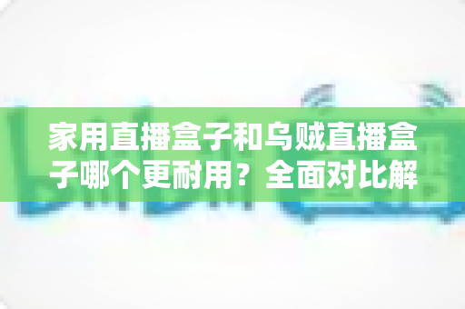 家用直播盒子和乌贼直播盒子哪个更耐用？全面对比解析与避坑选购指南