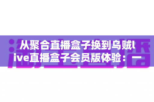 从聚合直播盒子换到乌贼live直播盒子会员版体验:一次真实换用后的深度评测与使用心得 从聚合直播盒子换到乌贼live直播盒子会员版体验:一次真实换用后的深度评测与使用心得