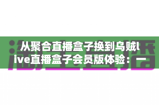 从聚合直播盒子换到乌贼live直播盒子会员版体验:一次真实换用后的深度评测与使用心得 从聚合直播盒子换到乌贼live直播盒子会员版体验:一次真实换用后的深度评测与使用心得