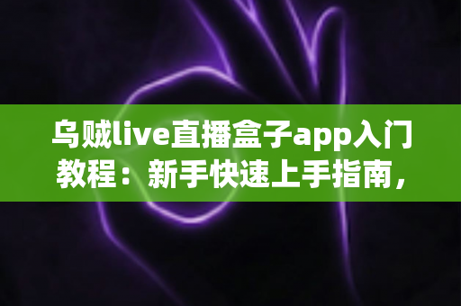 乌贼live直播盒子app入门教程：新手快速上手指南，轻松玩转直播世界