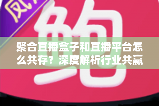 聚合直播盒子和直播平台怎么共存？深度解析行业共赢之道与未来发展趋势