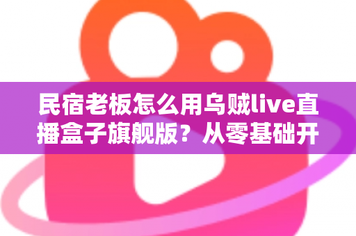 民宿老板怎么用乌贼live直播盒子旗舰版?从零基础开播到稳定接单的实战全攻略 民宿老板怎么用乌贼live直播盒子旗舰版?从零基础开播到稳定接单的实战全攻略