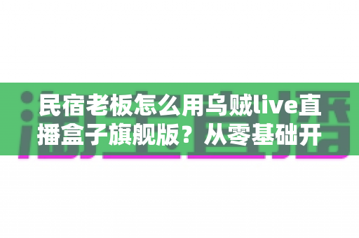 民宿老板怎么用乌贼live直播盒子旗舰版?从零基础开播到稳定接单的实战全攻略 民宿老板怎么用乌贼live直播盒子旗舰版?从零基础开播到稳定接单的实战全攻略
