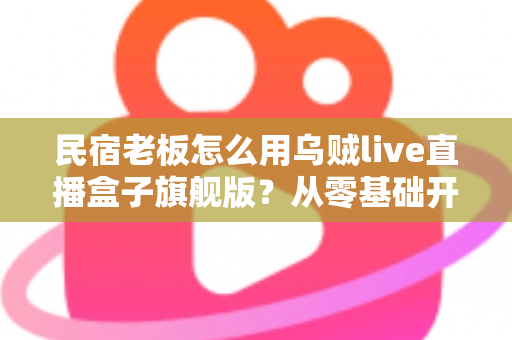 民宿老板怎么用乌贼live直播盒子旗舰版？从零基础开播到稳定接单的实战全攻略