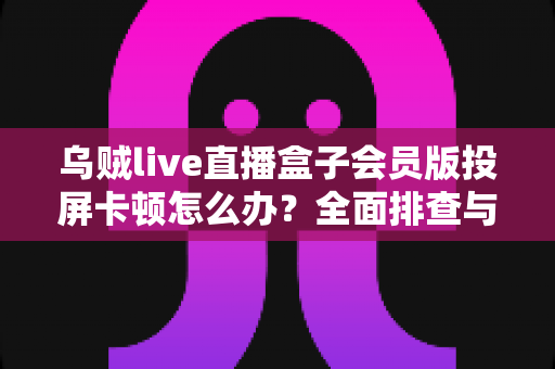 乌贼live直播盒子会员版投屏卡顿怎么办？全面排查与优化指南，让大屏观影恢复流畅体验