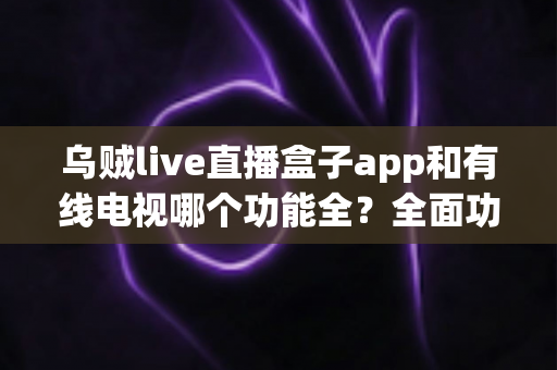 乌贼live直播盒子app和有线电视哪个功能全?全面功能对比深度解析 乌贼live直播盒子app和有线电视哪个功能全?全面功能对比深度解析