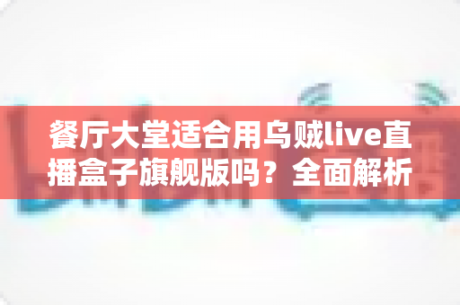 餐厅大堂适合用乌贼live直播盒子旗舰版吗？全面解析餐饮场景下的直播盒子应用价值