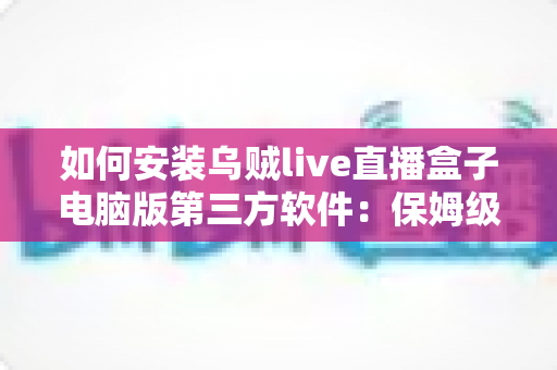 如何安装乌贼live直播盒子电脑版第三方软件:保姆级教程与安全避坑全攻略 如何安装乌贼live直播盒子电脑版第三方软件:保姆级教程与安全避坑全攻略