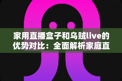 家用直播盒子和乌贼live的优势对比：全面解析家庭直播与观影的最佳选择方案