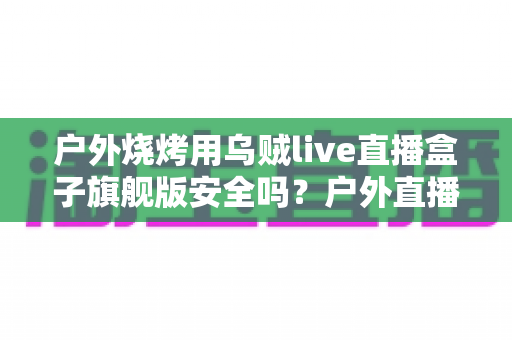 户外烧烤用乌贼live直播盒子旗舰版安全吗?户外直播设备安全使用全解析 户外烧烤用乌贼live直播盒子旗舰版安全吗?户外直播设备安全使用全解析