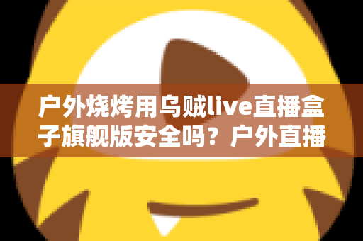 户外烧烤用乌贼live直播盒子旗舰版安全吗？户外直播设备安全使用全解析