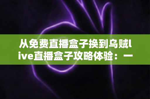 从免费直播盒子换到乌贼live直播盒子攻略体验：一份让你少走弯路的完整升级指南