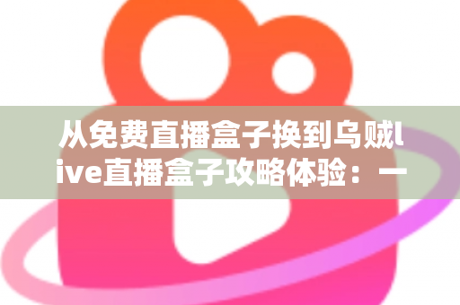 从免费直播盒子换到乌贼live直播盒子攻略体验：一份让你少走弯路的完整升级指南