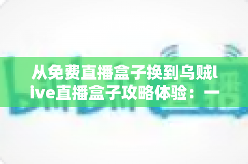 从免费直播盒子换到乌贼live直播盒子攻略体验：一份让你少走弯路的完整升级指南