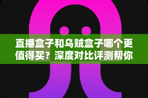 直播盒子和乌贼盒子哪个更值得买？深度对比评测帮你选对不踩坑