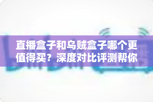 直播盒子和乌贼盒子哪个更值得买？深度对比评测帮你选对不踩坑