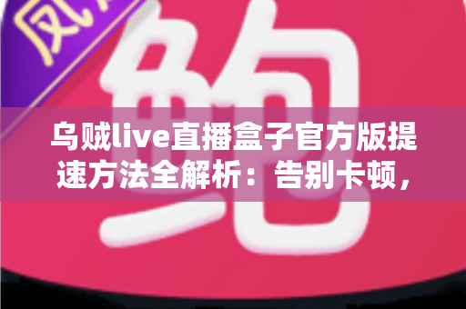 乌贼live直播盒子官方版提速方法全解析：告别卡顿，畅享丝滑直播体验的实用指南