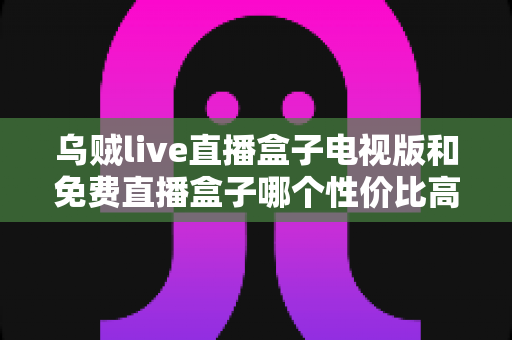 乌贼live直播盒子电视版和免费直播盒子哪个性价比高？全面对比分析与选购指南