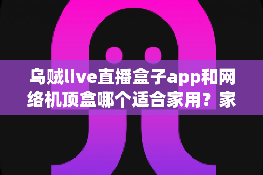 乌贼live直播盒子app和网络机顶盒哪个适合家用？家庭大屏观影方案全面对比与选购指南