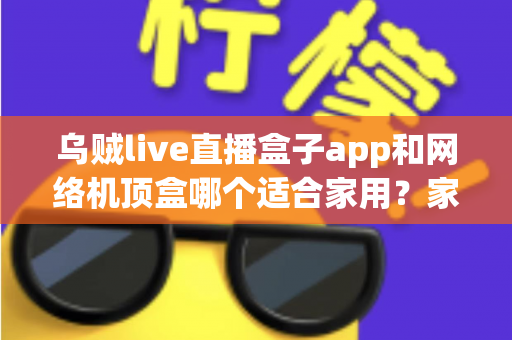 乌贼live直播盒子app和网络机顶盒哪个适合家用？家庭大屏观影方案全面对比与选购指南
