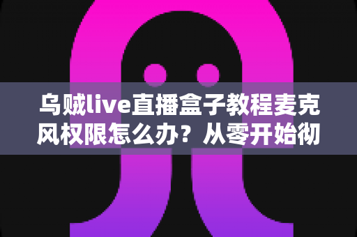 乌贼live直播盒子教程麦克风权限怎么办？从零开始彻底解决直播无声问题的实用指南