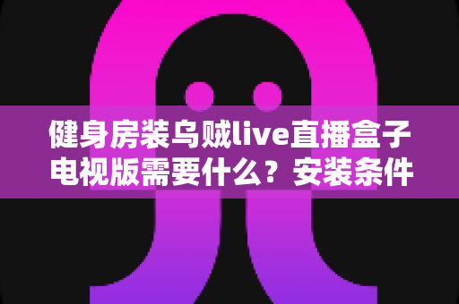 健身房装乌贼live直播盒子电视版需要什么?安装条件与配置清单全面解析 健身房装乌贼live直播盒子电视版需要什么?安装条件与配置清单全面解析