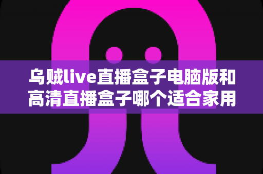 乌贼live直播盒子电脑版和高清直播盒子哪个适合家用?家庭观影方案全面解析与选购指南 乌贼live直播盒子电脑版和高清直播盒子哪个适合家用?家庭观影方案全面解析与选购指南