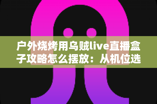 户外烧烤用乌贼live直播盒子攻略怎么摆放:从机位选择到画面呈现的完整实战指南 户外烧烤用乌贼live直播盒子攻略怎么摆放:从机位选择到画面呈现的完整实战指南