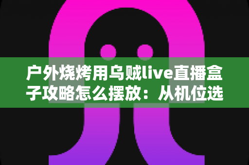 户外烧烤用乌贼live直播盒子攻略怎么摆放：从机位选择到画面呈现的完整实战指南