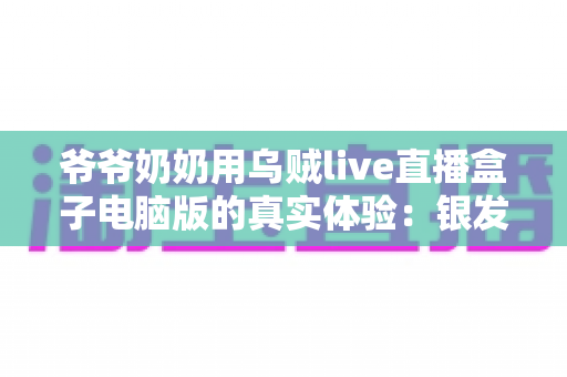 爷爷奶奶用乌贼live直播盒子电脑版的真实体验:银发族玩转直播的暖心记录与实用指南 爷爷奶奶用乌贼live直播盒子电脑版的真实体验:银发族玩转直播的暖心记录与实用指南