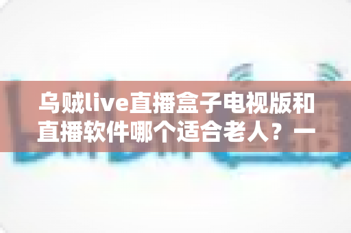 乌贼live直播盒子电视版和直播软件哪个适合老人?一篇文章帮您选对直播观看方式 乌贼live直播盒子电视版和直播软件哪个适合老人?一篇文章帮您选对直播观看方式