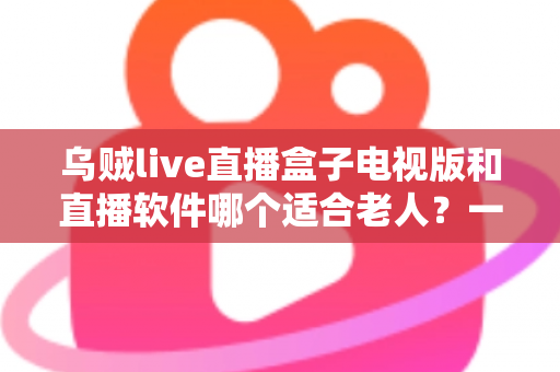 乌贼live直播盒子电视版和直播软件哪个适合老人？一篇文章帮您选对直播观看方式
