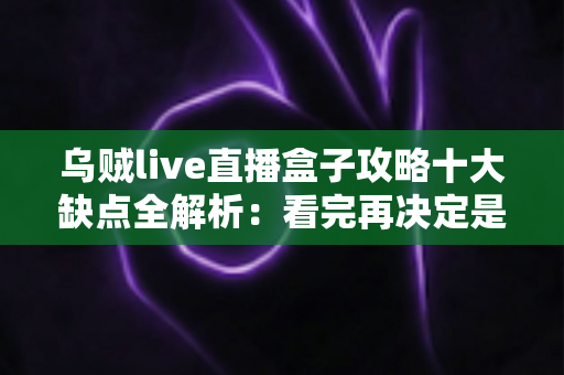 乌贼live直播盒子攻略十大缺点全解析：看完再决定是否入手的避坑指南