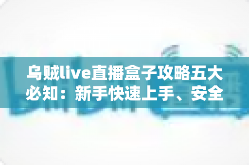 乌贼live直播盒子攻略五大必知：新手快速上手、安全观播与避坑全指南