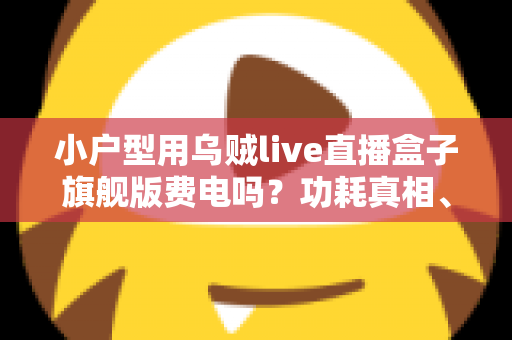 小户型用乌贼live直播盒子旗舰版费电吗？功耗真相、电费测算与省电技巧全解析