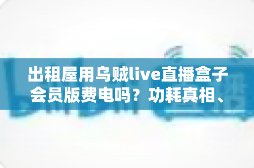 出租屋用乌贼live直播盒子会员版费电吗?功耗真相、电费实测与省电技巧一文讲透 出租屋用乌贼live直播盒子会员版费电吗?功耗真相、电费实测与省电技巧一文讲透