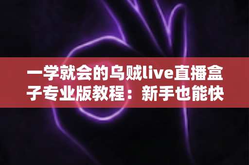 一学就会的乌贼live直播盒子专业版教程:新手也能快速上手的直播全流程实战指南 一学就会的乌贼live直播盒子专业版教程:新手也能快速上手的直播全流程实战指南