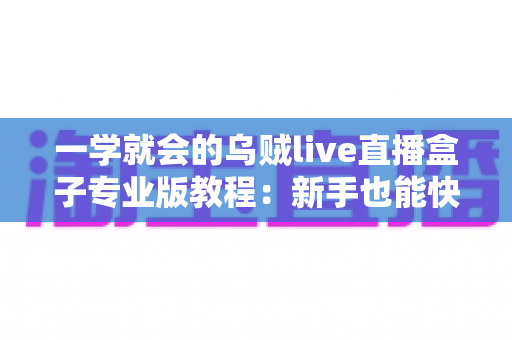 一学就会的乌贼live直播盒子专业版教程：新手也能快速上手的直播全流程实战指南