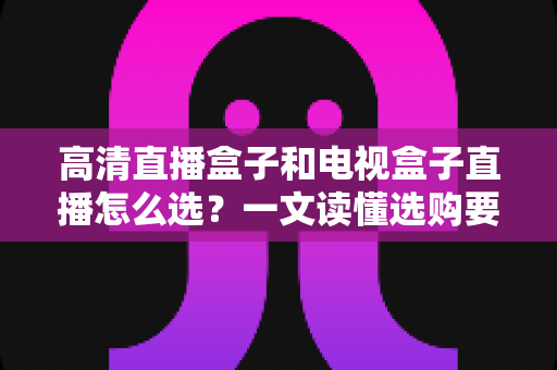 高清直播盒子和电视盒子直播怎么选?一文读懂选购要点,告别选择困难症 高清直播盒子和电视盒子直播怎么选?一文读懂选购要点,告别选择困难症