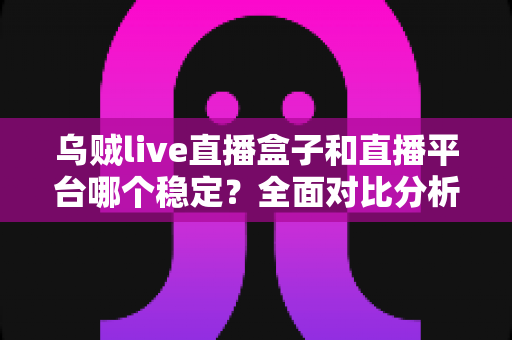 乌贼live直播盒子和直播平台哪个稳定？全面对比分析与选购指南