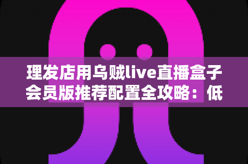 理发店用乌贼live直播盒子会员版推荐配置全攻略：低成本打造高人气美业直播间