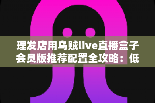 理发店用乌贼live直播盒子会员版推荐配置全攻略：低成本打造高人气美业直播间