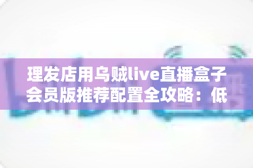 理发店用乌贼live直播盒子会员版推荐配置全攻略：低成本打造高人气美业直播间