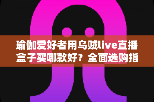 瑜伽爱好者用乌贼live直播盒子买哪款好？全面选购指南助你打造专业直播课堂